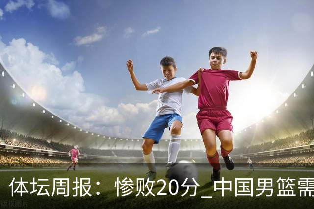体坛周报：惨败20分 中国男篮需要重新校准方向？